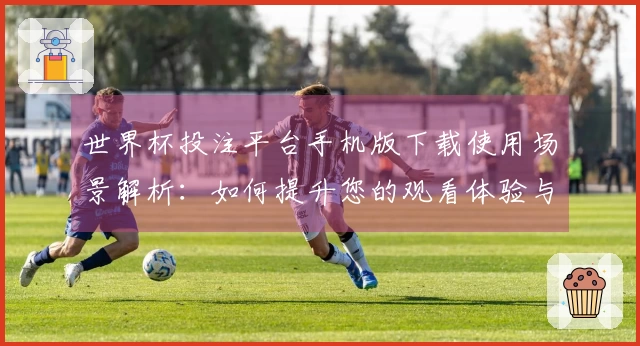 世界杯投注平台手机版下载使用场景解析：如何提升您的观看体验与互动乐趣